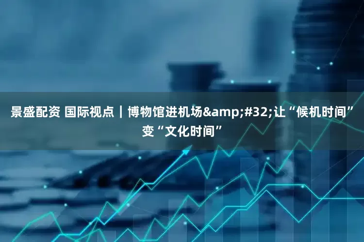 景盛配资 国际视点｜博物馆进机场&#32;让“候机时间”变“文化时间”