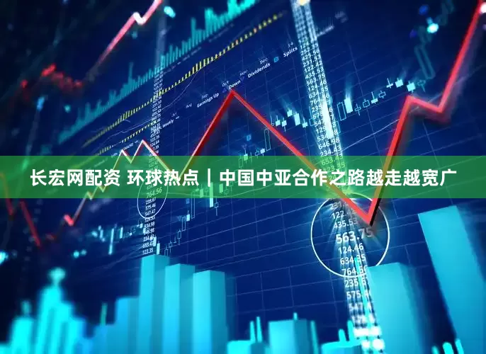 长宏网配资 环球热点｜中国中亚合作之路越走越宽广