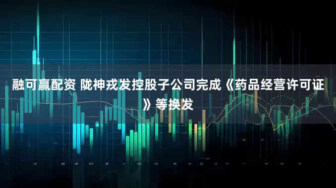 融可赢配资 陇神戎发控股子公司完成《药品经营许可证》等换发