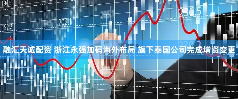 融汇天诚配资 浙江永强加码海外布局 旗下泰国公司完成增资变更