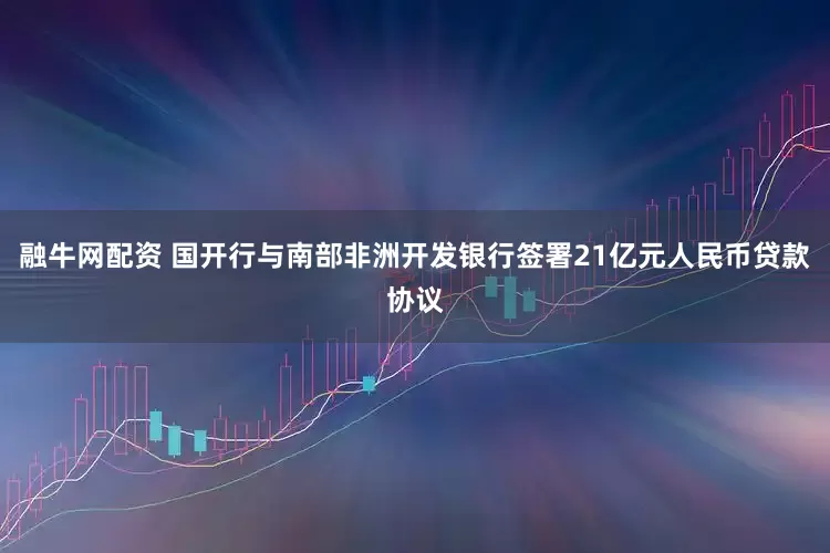 融牛网配资 国开行与南部非洲开发银行签署21亿元人民币贷款协议