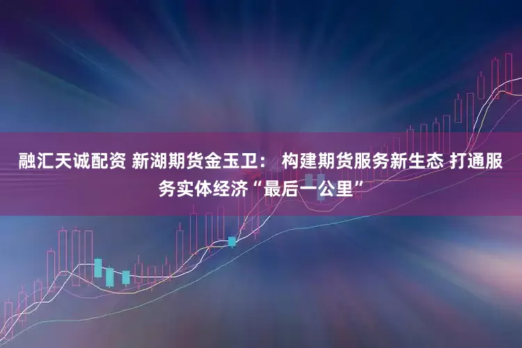 融汇天诚配资 新湖期货金玉卫： 构建期货服务新生态 打通服务实体经济“最后一公里”