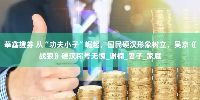 華鑫證券 从“功夫小子”崛起，国民硬汉形象树立，吴京《战狼》硬汉称号无愧_谢楠_妻子_家庭