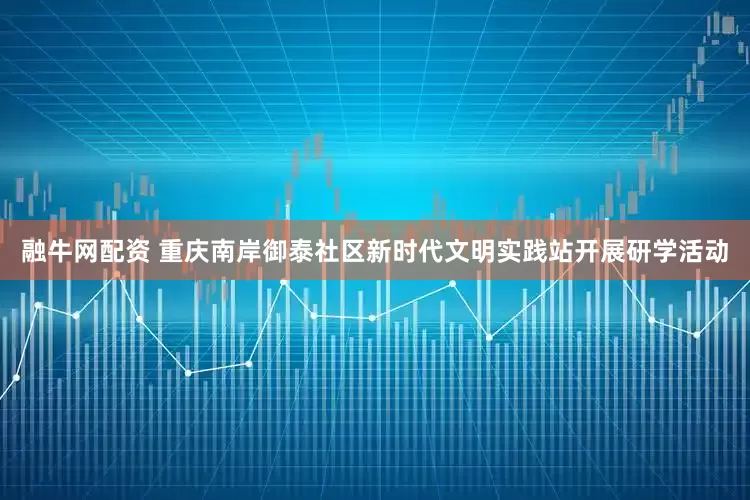 融牛网配资 重庆南岸御泰社区新时代文明实践站开展研学活动