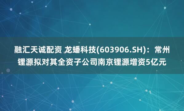 融汇天诚配资 龙蟠科技(603906.SH)：常州锂源拟对其全资子公司南京锂源增资5亿元