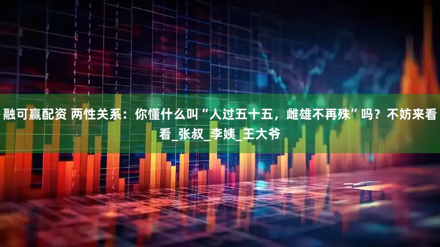 融可赢配资 两性关系：你懂什么叫“人过五十五，雌雄不再殊”吗？不妨来看看_张叔_李姨_王大爷