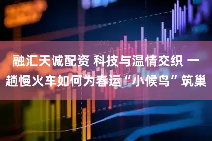 融汇天诚配资 科技与温情交织 一趟慢火车如何为春运“小候鸟”筑巢