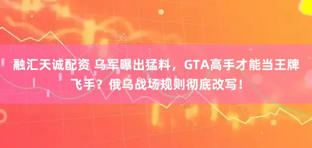融汇天诚配资 乌军曝出猛料，GTA高手才能当王牌飞手？俄乌战场规则彻底改写！